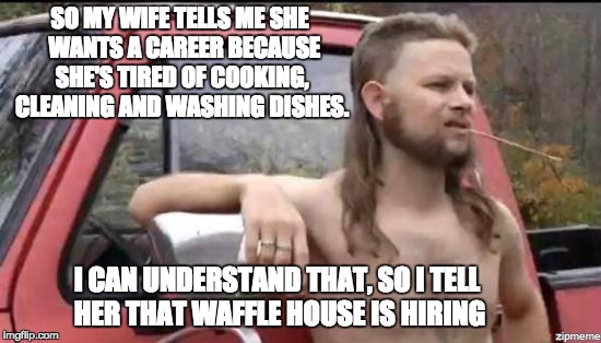 almost politically correct redneck | SO MY WIFE TELLS ME SHE  WANTS A CAREER BECAUSE SHE'S TIRED OF COOKING, CLEANING AND WASHING DISHES. I CAN UNDERSTAND THAT, SO I TELL HER THAT WAFFLE HOUSE IS HIRING | image tagged in almost politically correct redneck | made w/ Imgflip meme maker