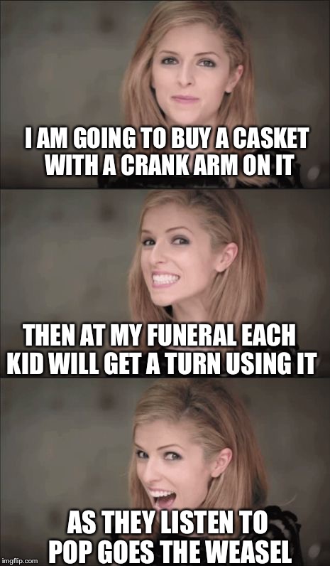 Bad Pun Anna Kendrick Meme |  I AM GOING TO BUY A CASKET WITH A CRANK ARM ON IT; THEN AT MY FUNERAL EACH KID WILL GET A TURN USING IT; AS THEY LISTEN TO POP GOES THE WEASEL | image tagged in memes,bad pun anna kendrick | made w/ Imgflip meme maker