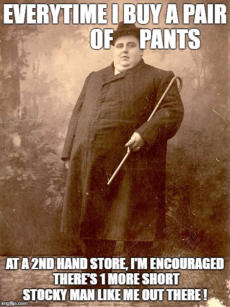 short, stocky and sweet | EVERYTIME I BUY A PAIR              OF      PANTS; AT A 2ND HAND STORE, I'M ENCOURAGED THERE'S 1 MORE SHORT STOCKY MAN LIKE ME OUT THERE ! | image tagged in fat man,heavy,encouragement | made w/ Imgflip meme maker