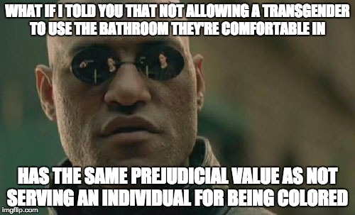 Didn't we kind of go against this a couple of decades ago?! | WHAT IF I TOLD YOU THAT NOT ALLOWING A TRANSGENDER TO USE THE BATHROOM THEY'RE COMFORTABLE IN; HAS THE SAME PREJUDICIAL VALUE AS NOT SERVING AN INDIVIDUAL FOR BEING COLORED | image tagged in memes,matrix morpheus | made w/ Imgflip meme maker