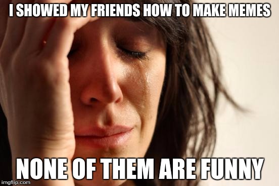 First World Problems | I SHOWED MY FRIENDS HOW TO MAKE MEMES; NONE OF THEM ARE FUNNY | image tagged in memes,first world problems | made w/ Imgflip meme maker