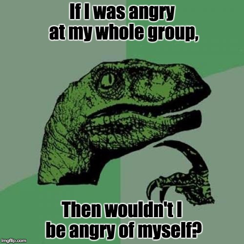My Exhibition | If I was angry at my whole group, Then wouldn't I be angry of myself? | image tagged in memes,philosoraptor | made w/ Imgflip meme maker