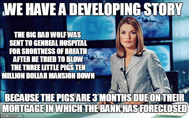 Fairy Tale News Headlines | WE HAVE A DEVELOPING STORY; THE BIG BAD WOLF WAS SENT TO GENREAL HOSPITAL FOR SHORTNESS OF BREATH AFTER HE TRIED TO BLOW THE THREE LITTLE PIGS TEN MILLION DOLLAR MANSION DOWN; BECAUSE THE PIGS ARE 3 MONTHS DUE ON THEIR MORTGAGE IN WHICH THE BANK HAS FORECLOSED | image tagged in news reader | made w/ Imgflip meme maker