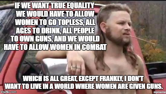 He's fine with those other things though... | IF WE WANT TRUE EQUALITY WE WOULD HAVE TO ALLOW WOMEN TO GO TOPLESS, ALL AGES TO DRINK, ALL PEOPLE TO OWN GUNS, AND WE WOULD HAVE TO ALLOW WOMEN IN COMBAT; WHICH IS ALL GREAT, EXCEPT FRANKLY, I DON'T WANT TO LIVE IN A WORLD WHERE WOMEN ARE GIVEN GUNS. | image tagged in memes,almost politically correct redneck,funny | made w/ Imgflip meme maker