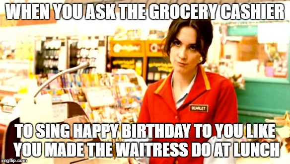Birth Daze | WHEN YOU ASK THE GROCERY CASHIER; TO SING HAPPY BIRTHDAY TO YOU LIKE YOU MADE THE WAITRESS DO AT LUNCH | image tagged in memes,cashier meme | made w/ Imgflip meme maker