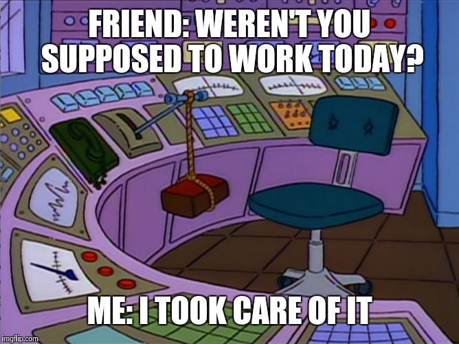Homer Simpson Replaced by a Brick | FRIEND: WEREN'T YOU SUPPOSED TO WORK TODAY? ME: I TOOK CARE OF IT | image tagged in homer simpson replaced by a brick | made w/ Imgflip meme maker
