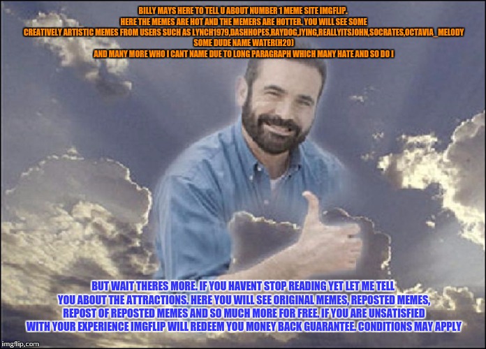 Imgflip should make me help with advertising,  i got backstage passes to billy mays. | BILLY MAYS HERE TO TELL U ABOUT NUMBER 1 MEME SITE IMGFLIP. HERE THE MEMES ARE HOT AND THE MEMERS ARE HOTTER. YOU WILL SEE SOME CREATIVELY ARTISTIC MEMES FROM USERS SUCH AS LYNCH1979,DASHHOPES,RAYDOG,JYING,REALLYITSJOHN,SOCRATES,OCTAVIA_MELODY SOME DUDE NAME WATER(H20) AND MANY MORE WHO I CANT NAME DUE TO LONG PARAGRAPH WHICH MANY HATE AND SO DO I; BUT WAIT THERES MORE. IF YOU HAVENT STOP READING YET LET ME TELL YOU ABOUT THE ATTRACTIONS. HERE YOU WILL SEE ORIGINAL MEMES, REPOSTED MEMES, REPOST OF REPOSTED MEMES AND SO MUCH MORE FOR FREE. IF YOU ARE UNSATISFIED WITH YOUR EXPERIENCE IMGFLIP WILL REDEEM YOU MONEY BACK GUARANTEE. CONDITIONS MAY APPLY | image tagged in funny,funny memes,original meme,memes | made w/ Imgflip meme maker