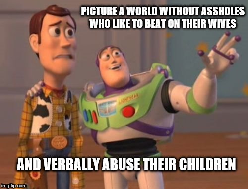 X, X Everywhere | PICTURE A WORLD WITHOUT ASSHOLES WHO LIKE TO BEAT ON THEIR WIVES; AND VERBALLY ABUSE THEIR CHILDREN | image tagged in memes,x x everywhere | made w/ Imgflip meme maker