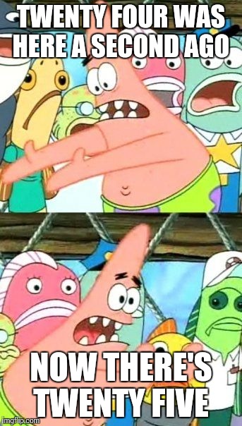 Put It Somewhere Else Patrick | TWENTY FOUR WAS HERE A SECOND AGO; NOW THERE'S TWENTY FIVE | image tagged in memes,put it somewhere else patrick | made w/ Imgflip meme maker