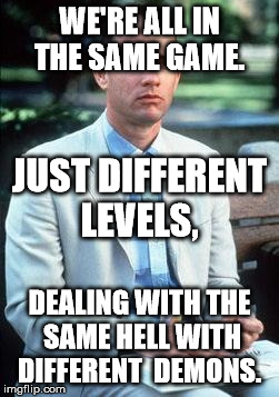 Not a smart man | WE'RE ALL IN THE SAME GAME. JUST DIFFERENT LEVELS, DEALING WITH THE SAME HELL WITH DIFFERENT  DEMONS. | image tagged in not a smart man | made w/ Imgflip meme maker
