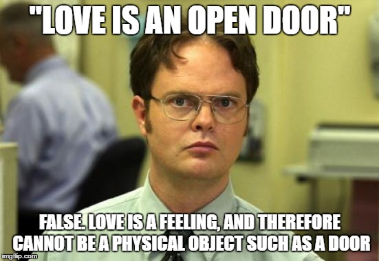 Dwight Schrute Meme | "LOVE IS AN OPEN DOOR"; FALSE. LOVE IS A FEELING, AND THEREFORE CANNOT BE A PHYSICAL OBJECT SUCH AS A DOOR | image tagged in memes,dwight schrute | made w/ Imgflip meme maker