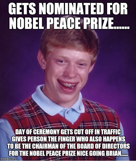 Bad Luck Brian Meme | GETS NOMINATED FOR NOBEL PEACE PRIZE...... DAY OF CEREMONY GETS CUT OFF IN TRAFFIC GIVES PERSON THE FINGER WHO ALSO HAPPENS TO BE THE CHAIRMAN OF THE BOARD OF DIRECTORS FOR THE NOBEL PEACE PRIZE NICE GOING BRIAN...... | image tagged in memes,bad luck brian | made w/ Imgflip meme maker