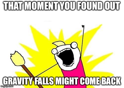 X All The Y | THAT MOMENT YOU FOUND OUT; GRAVITY FALLS MIGHT COME BACK | image tagged in memes,x all the y | made w/ Imgflip meme maker