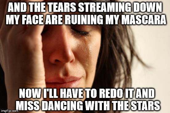 First World Problems Meme | AND THE TEARS STREAMING DOWN MY FACE ARE RUINING MY MASCARA NOW I'LL HAVE TO REDO IT AND MISS DANCING WITH THE STARS | image tagged in memes,first world problems | made w/ Imgflip meme maker