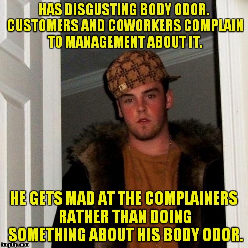 Another true story from my workplace. | HAS DISGUSTING BODY ODOR. CUSTOMERS AND COWORKERS COMPLAIN TO MANAGEMENT ABOUT IT. HE GETS MAD AT THE COMPLAINERS RATHER THAN DOING SOMETHING ABOUT HIS BODY ODOR. | image tagged in memes,scumbag steve,body odor | made w/ Imgflip meme maker