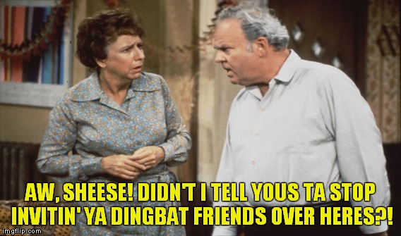 When the wife has her friends over! | AW, SHEESE! DIDN'T I TELL YOUS TA STOP INVITIN' YA DINGBAT FRIENDS OVER HERES?! | image tagged in meme,archie bunker | made w/ Imgflip meme maker