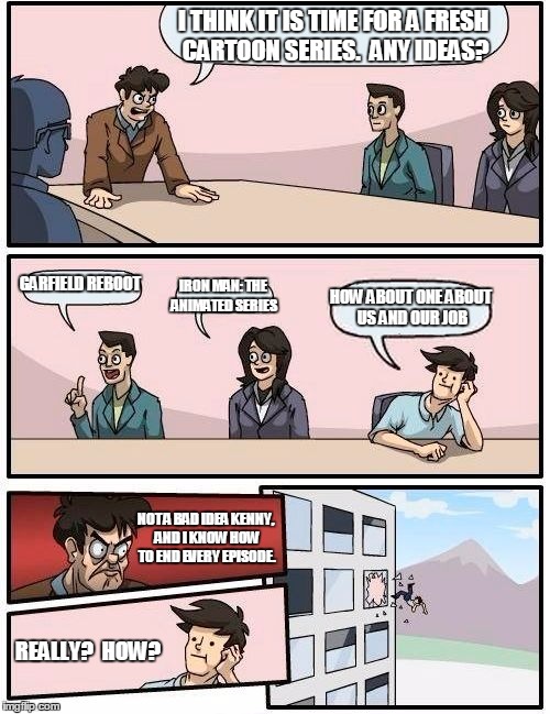 Boardroom Meeting Suggestion | I THINK IT IS TIME FOR A FRESH CARTOON SERIES.  ANY IDEAS? GARFIELD REBOOT; IRON MAN: THE ANIMATED SERIES; HOW ABOUT ONE ABOUT US AND OUR JOB; NOT A BAD IDEA KENNY, AND I KNOW HOW TO END EVERY EPISODE. REALLY?  HOW? | image tagged in memes,boardroom meeting suggestion | made w/ Imgflip meme maker