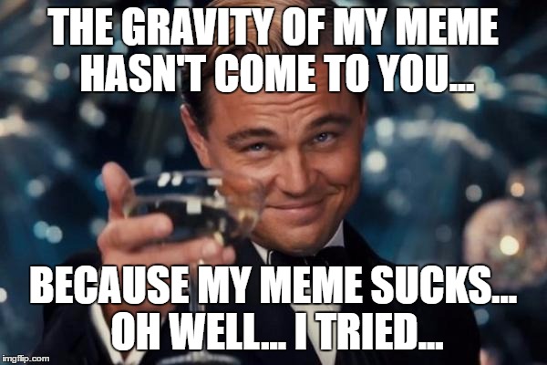 Leonardo Dicaprio Cheers Meme | THE GRAVITY OF MY MEME HASN'T COME TO YOU... BECAUSE MY MEME SUCKS... OH WELL... I TRIED... | image tagged in memes,leonardo dicaprio cheers | made w/ Imgflip meme maker