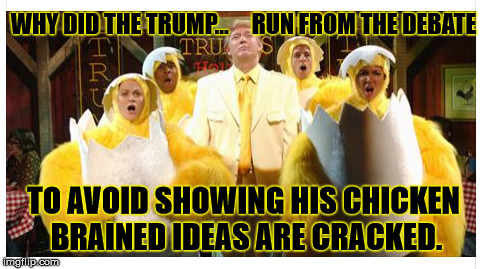 Why Did The Trump... | WHY DID THE TRUMP...     RUN FROM THE DEBATE; TO AVOID SHOWING HIS CHICKEN BRAINED IDEAS ARE CRACKED. | image tagged in why the chicken cross the road,donald trump,bernie sanders,debate,eggs,chicken | made w/ Imgflip meme maker