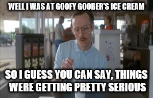 So I Guess You Can Say Things Are Getting Pretty Serious Meme | WELL I WAS AT GOOFY GOOBER'S ICE CREAM; SO I GUESS YOU CAN SAY, THINGS WERE GETTING PRETTY SERIOUS | image tagged in memes,so i guess you can say things are getting pretty serious | made w/ Imgflip meme maker