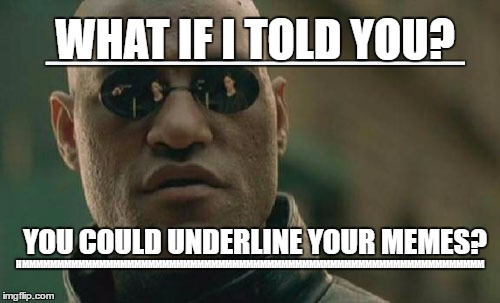 now you know! P.S you can see what i did by looking at the bottom line the top shows what you would want the line to look like | WHAT IF I TOLD YOU? HMMMMMMMMMMMMMMMMMMMMMMMMMMMMMMMMMMMMMMMMMMMMMMMMMMMMMMMMMMMMMMMMMMMMMMMMMMMMMMMMMMMMMMMMMMMMMMMMMMMMMMMMMMMMMMMMMMMMMMMMMMMMMMMMMMMMMMMMMMM; YOU COULD UNDERLINE YOUR MEMES? HMMMMMMMMMMMMMMMMMMMMMMMMMMMMMMMMMMMMMMMMMMMMMMMMMMMMMMMMMMMMMMMMMM | image tagged in memes,matrix morpheus | made w/ Imgflip meme maker