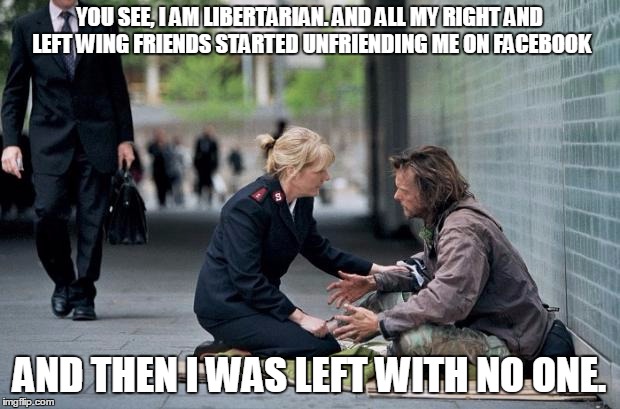 Helping Homeless | YOU SEE, I AM LIBERTARIAN. AND ALL MY RIGHT AND LEFT WING FRIENDS STARTED UNFRIENDING ME ON FACEBOOK; AND THEN I WAS LEFT WITH NO ONE. | image tagged in helping homeless | made w/ Imgflip meme maker
