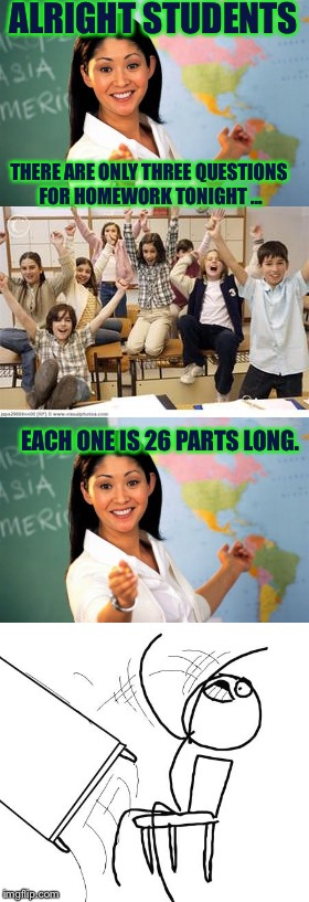 EVERY TIME  | ALRIGHT STUDENTS; THERE ARE ONLY THREE QUESTIONS FOR HOMEWORK TONIGHT ... EACH ONE IS 26 PARTS LONG. | image tagged in long meme,school | made w/ Imgflip meme maker
