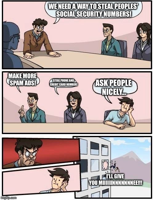 Boardroom Meeting Suggestion Meme | WE NEED A WAY TO STEAL PEOPLES' SOCIAL SECURITY NUMBERS! MAKE MORE SPAM ADS! STEAL PHONE AND CREDIT CARD NUMBER! ASK PEOPLE NICELY... I'LL GIVE YOU MIIIIIINNNNNNNEE!!! | image tagged in memes,boardroom meeting suggestion | made w/ Imgflip meme maker