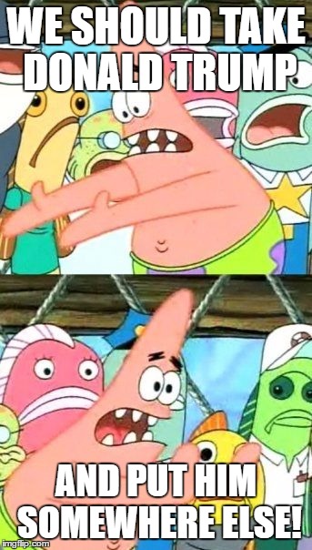 Put It Somewhere Else Patrick Meme | WE SHOULD TAKE DONALD TRUMP; AND PUT HIM SOMEWHERE ELSE! | image tagged in memes,put it somewhere else patrick | made w/ Imgflip meme maker