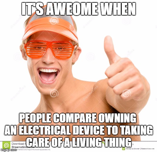 IT'S AWEOME WHEN PEOPLE COMPARE OWNING AN ELECTRICAL DEVICE TO TAKING CARE OF A LIVING THING | made w/ Imgflip meme maker