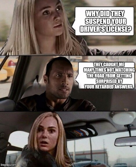 The rock not driving  | WHY DID THEY SUSPEND YOUR DRIVER'S LICENSE? THEY CAUGHT ME MANY TIMES NOT WATCHING THE ROAD FROM GETTING SURPRISED BY YOUR RETARDED ANSWERS. | image tagged in the rock not driving,scumbag,the rock driving | made w/ Imgflip meme maker