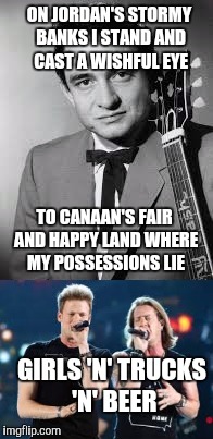 Country then vs country now | ON JORDAN'S STORMY BANKS I STAND AND CAST A WISHFUL EYE; TO CANAAN'S FAIR AND HAPPY LAND WHERE MY POSSESSIONS LIE; GIRLS 'N' TRUCKS 'N' BEER | image tagged in memes,music,country music | made w/ Imgflip meme maker