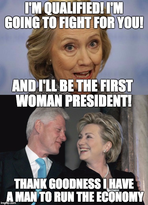 The two people who benefited the most in history from their political relationships shouldn't be "in charge" of the economy. | I'M QUALIFIED! I'M GOING TO FIGHT FOR YOU! AND I'LL BE THE FIRST WOMAN PRESIDENT! THANK GOODNESS I HAVE A MAN TO RUN THE ECONOMY | image tagged in politics,clinton | made w/ Imgflip meme maker