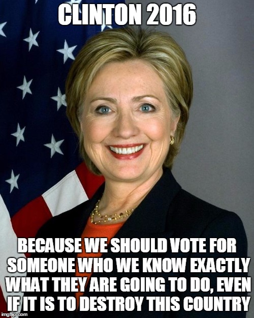 Not really who I would vote for, but.... | CLINTON 2016; BECAUSE WE SHOULD VOTE FOR SOMEONE WHO WE KNOW EXACTLY WHAT THEY ARE GOING TO DO, EVEN IF IT IS TO DESTROY THIS COUNTRY | image tagged in hillaryclinton | made w/ Imgflip meme maker