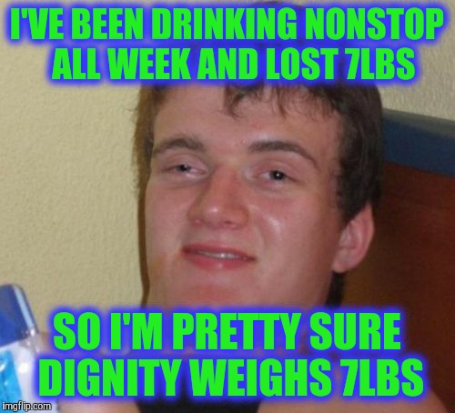 10 Guy Meme | I'VE BEEN DRINKING NONSTOP  ALL WEEK AND LOST 7LBS; SO I'M PRETTY SURE DIGNITY WEIGHS 7LBS | image tagged in memes,10 guy | made w/ Imgflip meme maker