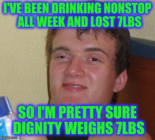 10 Guy | I'VE BEEN DRINKING NONSTOP  ALL WEEK AND LOST 7LBS; SO I'M PRETTY SURE DIGNITY WEIGHS 7LBS | image tagged in memes,10 guy | made w/ Imgflip meme maker