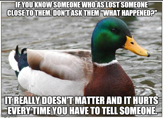 Actual Advice Mallard Meme | IF YOU KNOW SOMEONE WHO AS LOST SOMEONE CLOSE TO THEM. DON'T ASK THEM "WHAT HAPPENED?"; IT REALLY DOESN'T MATTER AND IT HURTS EVERY TIME YOU HAVE TO TELL SOMEONE. | image tagged in memes,actual advice mallard,AdviceAnimals | made w/ Imgflip meme maker