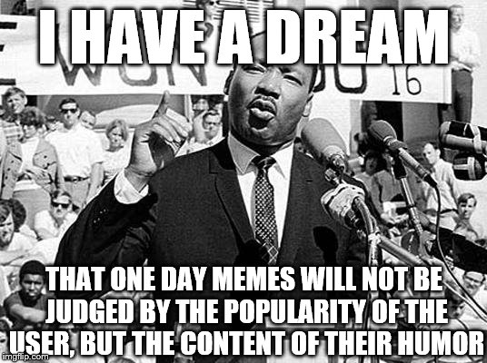 I have a meme |  I HAVE A DREAM; THAT ONE DAY MEMES WILL NOT BE JUDGED BY THE POPULARITY OF THE USER, BUT THE CONTENT OF THEIR HUMOR | image tagged in martin luther king,memes,upvotes,popular | made w/ Imgflip meme maker