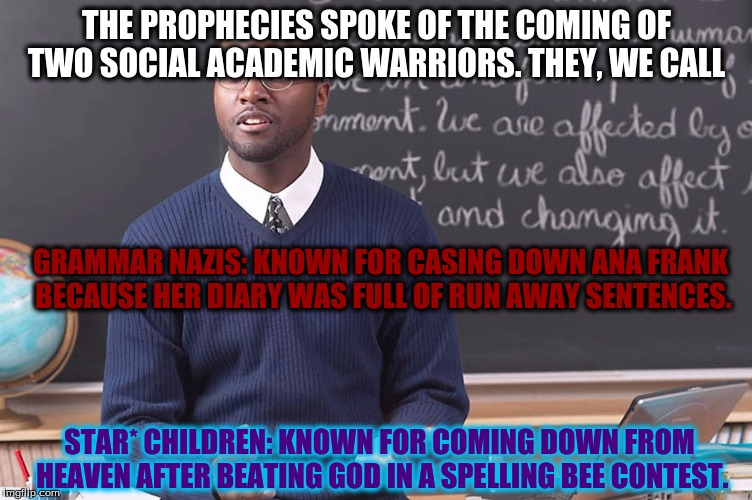 THE PROPHECIES SPOKE OF THE COMING OF TWO SOCIAL ACADEMIC WARRIORS. THEY, WE CALL; GRAMMAR NAZIS: KNOWN FOR CASING DOWN ANA FRANK BECAUSE HER DIARY WAS FULL OF RUN AWAY SENTENCES. STAR* CHILDREN: KNOWN FOR COMING DOWN FROM HEAVEN AFTER BEATING GOD IN A SPELLING BEE CONTEST. | image tagged in today in class | made w/ Imgflip meme maker