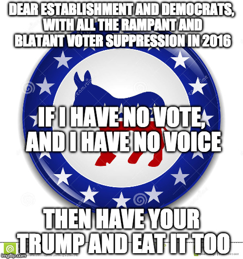 Dear establishment and Dems | DEAR ESTABLISHMENT AND DEMOCRATS, WITH ALL THE RAMPANT AND BLATANT VOTER SUPPRESSION IN 2016; IF I HAVE NO VOTE, AND I HAVE NO VOICE; THEN HAVE YOUR TRUMP AND EAT IT TOO | image tagged in democracy,voice,vote | made w/ Imgflip meme maker