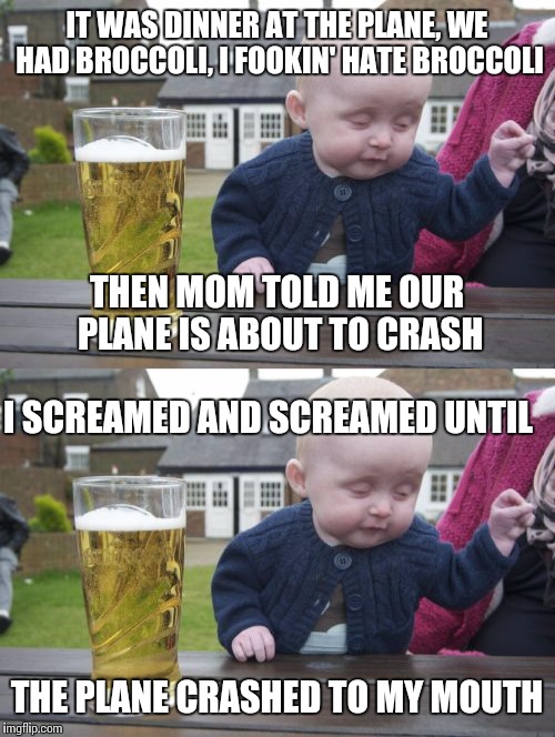 Baby problems (Episode 2) | IT WAS DINNER AT THE PLANE, WE HAD BROCCOLI, I FOOKIN' HATE BROCCOLI; THEN MOM TOLD ME OUR PLANE IS ABOUT TO CRASH; I SCREAMED AND SCREAMED UNTIL; THE PLANE CRASHED TO MY MOUTH | image tagged in memes,drunk baby | made w/ Imgflip meme maker