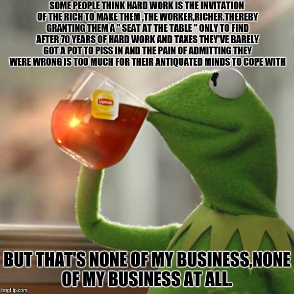 But That's None Of My Business Meme | SOME PEOPLE THINK HARD WORK IS THE INVITATION OF THE RICH TO MAKE THEM ,THE WORKER,RICHER.THEREBY GRANTING THEM A " SEAT AT THE TABLE " ONLY TO FIND AFTER 70 YEARS OF HARD WORK AND TAXES THEY'VE BARELY GOT A POT TO PISS IN AND THE PAIN OF ADMITTING THEY WERE WRONG IS TOO MUCH FOR THEIR ANTIQUATED MINDS TO COPE WITH; BUT THAT'S NONE OF MY BUSINESS,NONE OF MY BUSINESS AT ALL. | image tagged in memes,but thats none of my business,kermit the frog | made w/ Imgflip meme maker