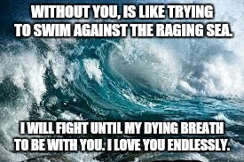 WITHOUT YOU, IS LIKE TRYING TO SWIM AGAINST THE RAGING SEA. I WILL FIGHT UNTIL MY DYING BREATH TO BE WITH YOU. I LOVE YOU ENDLESSLY. | image tagged in waves,ocean,i love you,forever | made w/ Imgflip meme maker