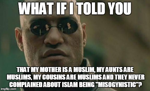 To Those Who Say Islam Is Misogynistic | WHAT IF I TOLD YOU; THAT MY MOTHER IS A MUSLIM, MY AUNTS ARE MUSLIMS, MY COUSINS ARE MUSLIMS AND THEY NEVER COMPLAINED ABOUT ISLAM BEING "MISOGYNISTIC"? | image tagged in memes,matrix morpheus,islam,muslims,misogyny,family | made w/ Imgflip meme maker