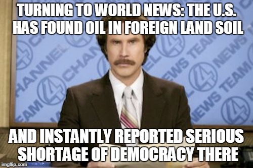 Ron Burgundy | TURNING TO WORLD NEWS: THE U.S. HAS FOUND OIL IN FOREIGN LAND SOIL; AND INSTANTLY REPORTED SERIOUS SHORTAGE OF DEMOCRACY THERE | image tagged in memes,ron burgundy | made w/ Imgflip meme maker