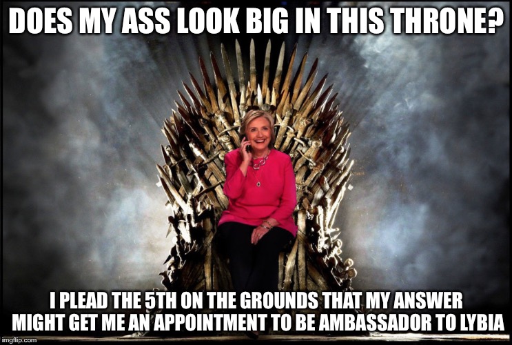 Queen Hillary, the First of Her Name | DOES MY ASS LOOK BIG IN THIS THRONE? I PLEAD THE 5TH ON THE GROUNDS THAT MY ANSWER MIGHT GET ME AN APPOINTMENT TO BE AMBASSADOR TO LYBIA | image tagged in queen hillary the first of her name | made w/ Imgflip meme maker