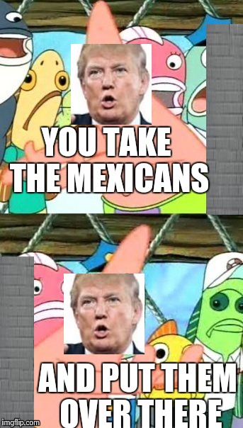 Put It Somewhere Else Patrick Meme | YOU TAKE THE MEXICANS; AND PUT THEM OVER THERE | image tagged in memes,put it somewhere else patrick | made w/ Imgflip meme maker
