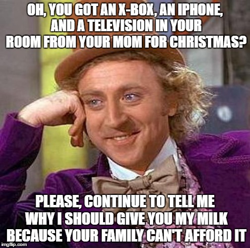 Meanwhile, in the lunchroom... (this actually happened to me once). | OH, YOU GOT AN X-BOX, AN IPHONE, AND A TELEVISION IN YOUR ROOM FROM YOUR MOM FOR CHRISTMAS? PLEASE, CONTINUE TO TELL ME WHY I SHOULD GIVE YOU MY MILK BECAUSE YOUR FAMILY CAN'T AFFORD IT | image tagged in memes,creepy condescending wonka,spoiled kid,no milk for you | made w/ Imgflip meme maker
