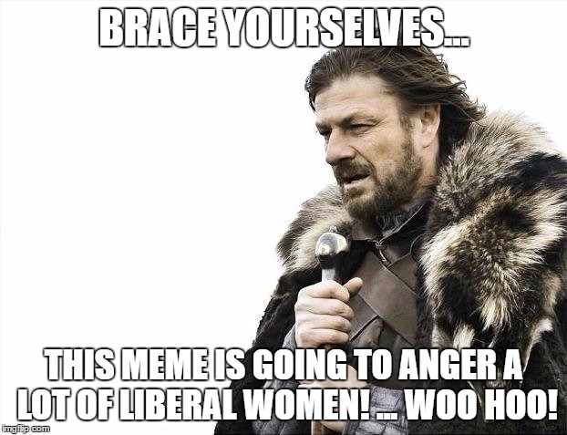 Brace Yourselves X is Coming Meme | BRACE YOURSELVES... THIS MEME IS GOING TO ANGER A LOT OF LIBERAL WOMEN! ... WOO HOO! | image tagged in memes,brace yourselves x is coming | made w/ Imgflip meme maker