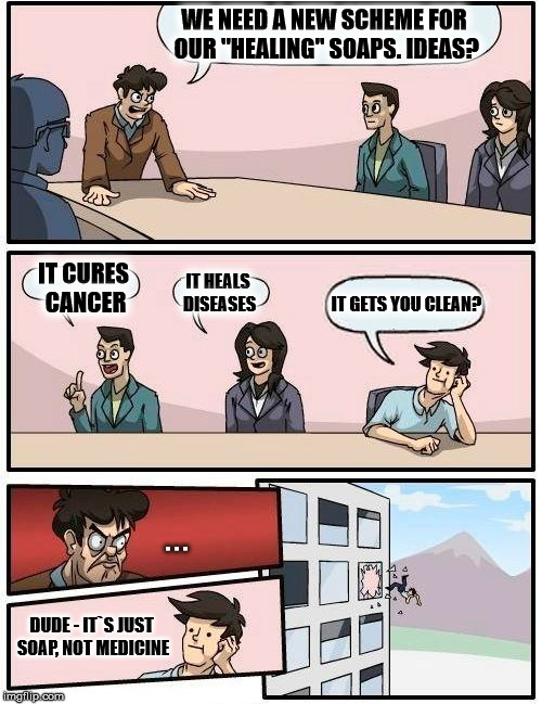 Boardroom Meeting Suggestion Meme | WE NEED A NEW SCHEME FOR OUR "HEALING" SOAPS. IDEAS? IT CURES CANCER; IT HEALS DISEASES; IT GETS YOU CLEAN? . . . DUDE - IT`S JUST SOAP, NOT MEDICINE | image tagged in memes,boardroom meeting suggestion | made w/ Imgflip meme maker